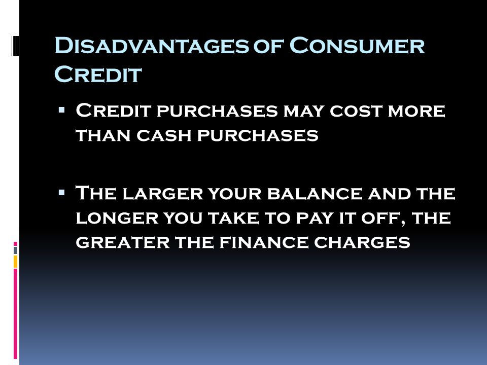 Disadvantages of Consumer Credit  Credit purchases may cost more than cash purchases  The larger your balance and the longer you take to pay it off, the greater the finance charges