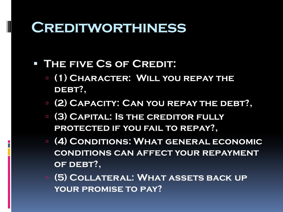 Creditworthiness  The five Cs of Credit:  (1) Character: Will you repay the debt ,  (2) Capacity: Can you repay the debt ,  (3) Capital: Is the creditor fully protected if you fail to repay ,  (4) Conditions: What general economic conditions can affect your repayment of debt ,  (5) Collateral: What assets back up your promise to pay