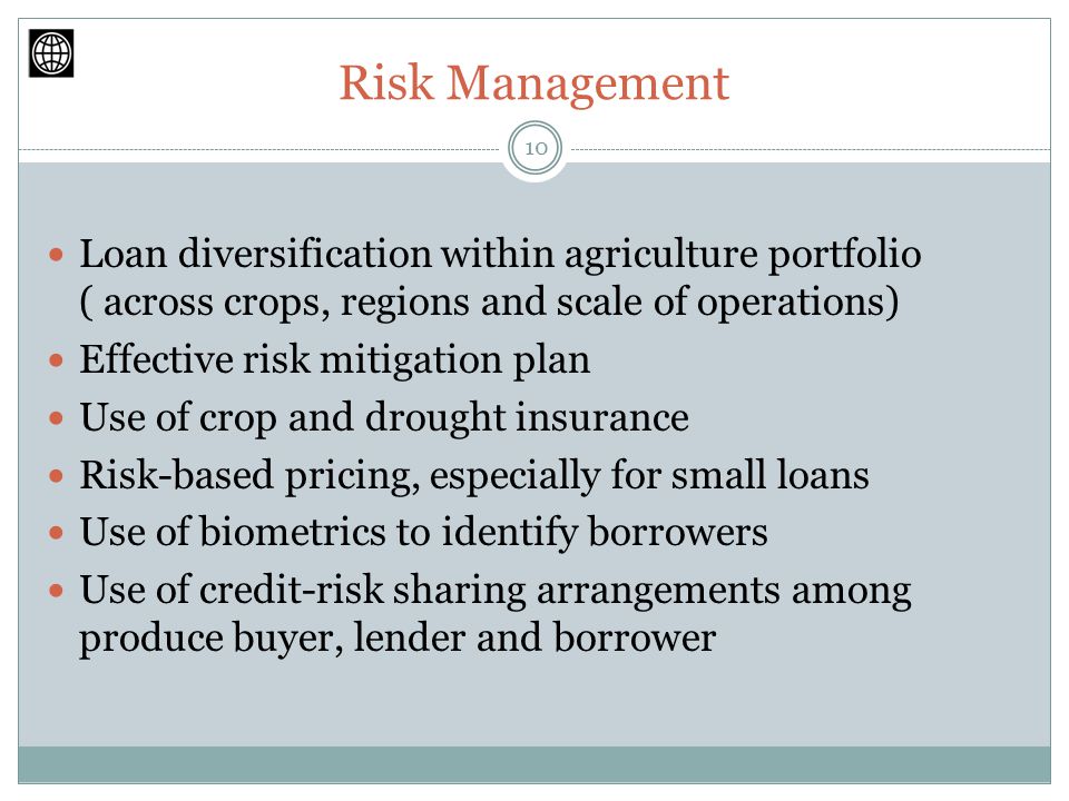 Risk Management Loan diversification within agriculture portfolio ( across crops, regions and scale of operations) Effective risk mitigation plan Use of crop and drought insurance Risk-based pricing, especially for small loans Use of biometrics to identify borrowers Use of credit-risk sharing arrangements among produce buyer, lender and borrower 10