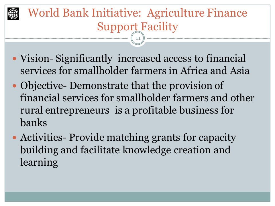 World Bank Initiative: Agriculture Finance Support Facility Vision- Significantly increased access to financial services for smallholder farmers in Africa and Asia Objective- Demonstrate that the provision of financial services for smallholder farmers and other rural entrepreneurs is a profitable business for banks Activities- Provide matching grants for capacity building and facilitate knowledge creation and learning 11