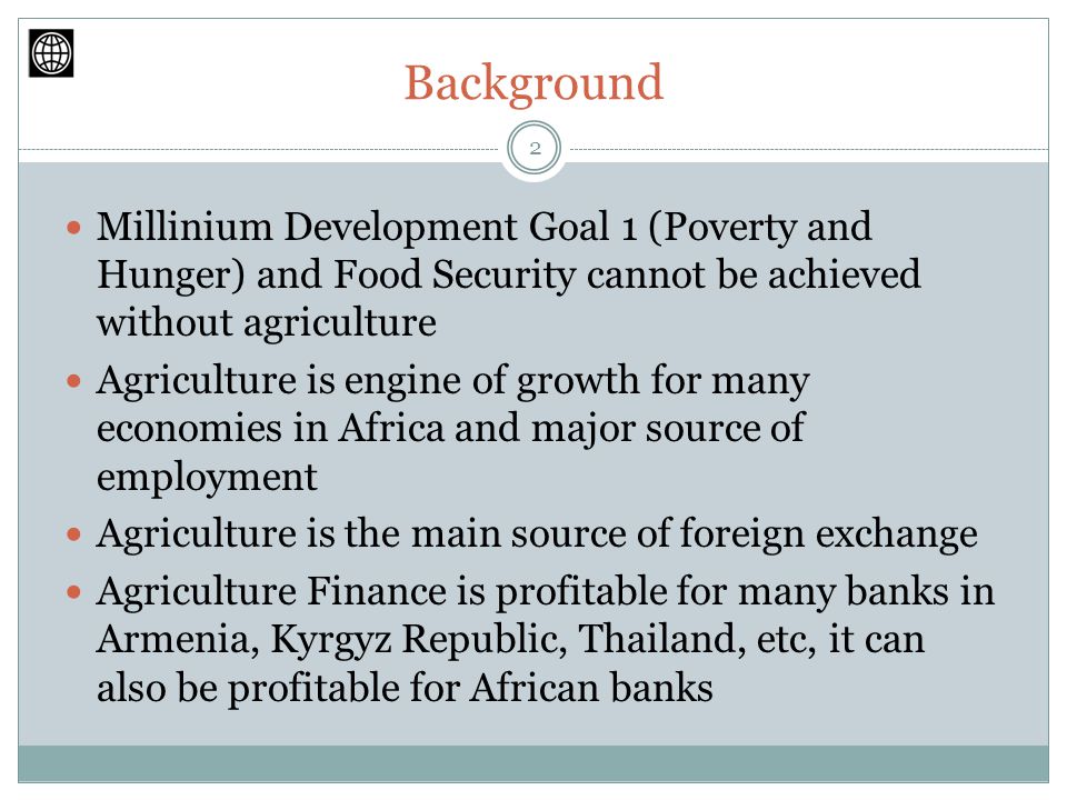 Background Millinium Development Goal 1 (Poverty and Hunger) and Food Security cannot be achieved without agriculture Agriculture is engine of growth for many economies in Africa and major source of employment Agriculture is the main source of foreign exchange Agriculture Finance is profitable for many banks in Armenia, Kyrgyz Republic, Thailand, etc, it can also be profitable for African banks 2