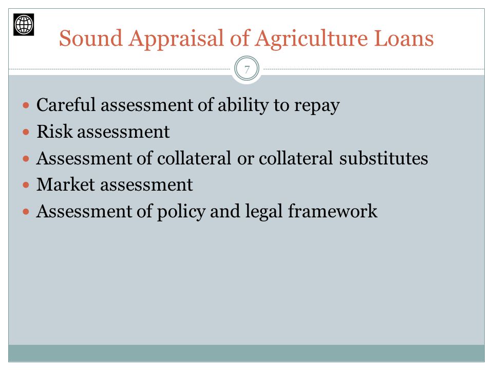 Sound Appraisal of Agriculture Loans Careful assessment of ability to repay Risk assessment Assessment of collateral or collateral substitutes Market assessment Assessment of policy and legal framework 7
