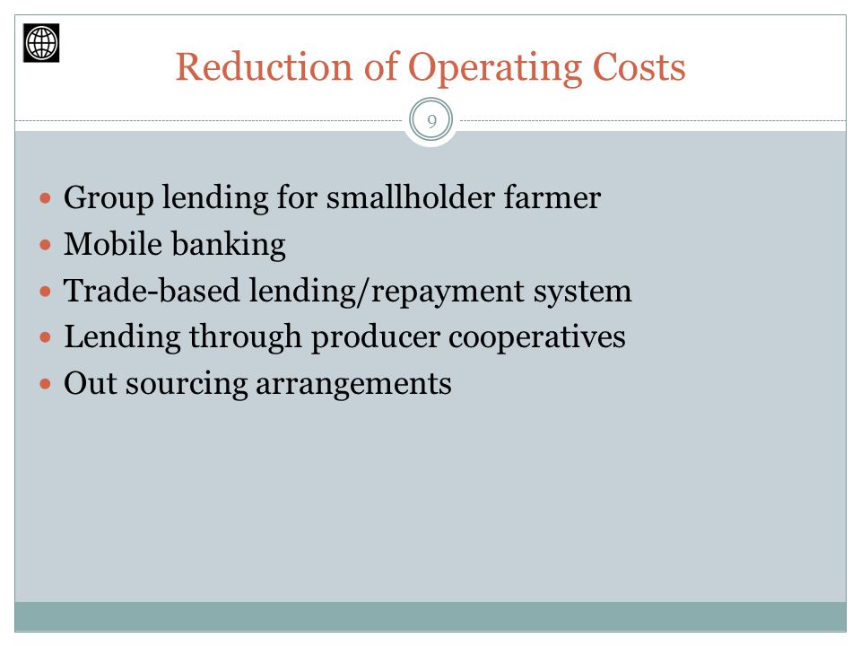 Reduction of Operating Costs Group lending for smallholder farmer Mobile banking Trade-based lending/repayment system Lending through producer cooperatives Out sourcing arrangements 9