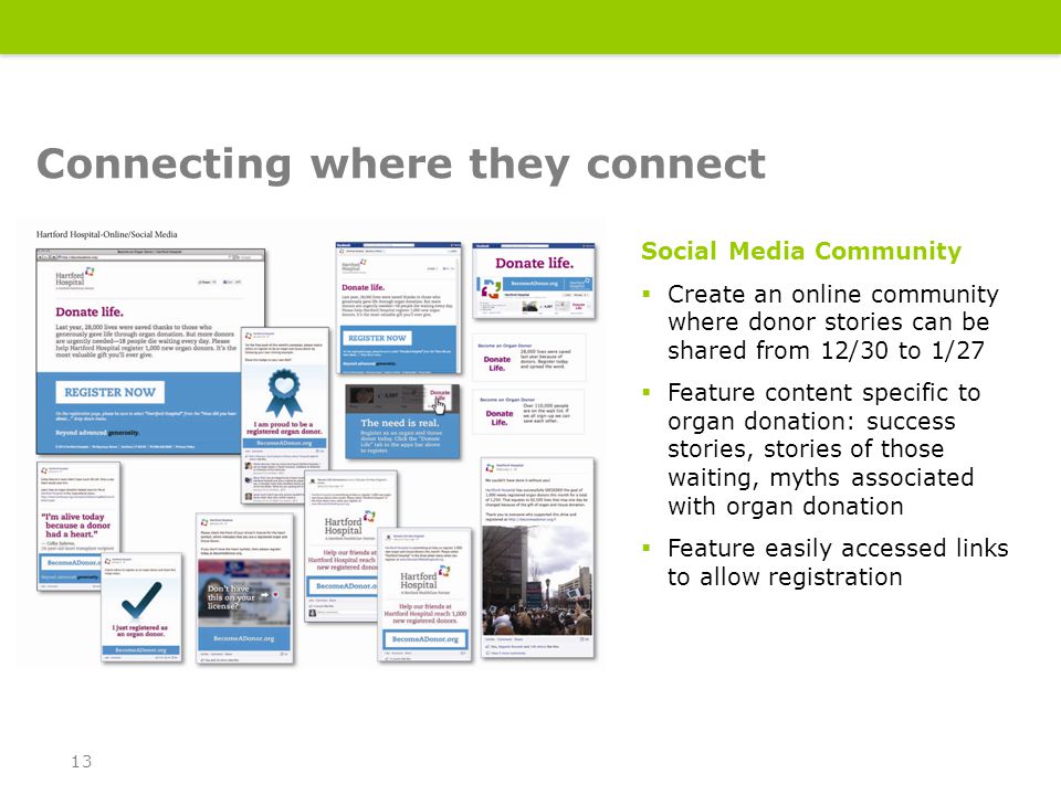 Social Media Community  Create an online community where donor stories can be shared from 12/30 to 1/27  Feature content specific to organ donation: success stories, stories of those waiting, myths associated with organ donation  Feature easily accessed links to allow registration Connecting where they connect 13