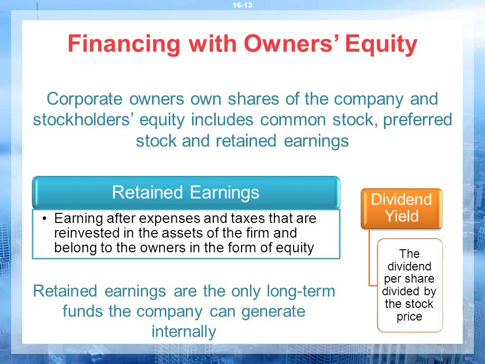 Financing with Owners’ Equity Corporate owners own shares of the company and stockholders’ equity includes common stock, preferred stock and retained earnings Retained Earnings Earning after expenses and taxes that are reinvested in the assets of the firm and belong to the owners in the form of equity Retained earnings are the only long-term funds the company can generate internally Dividend Yield The dividend per share divided by the stock price