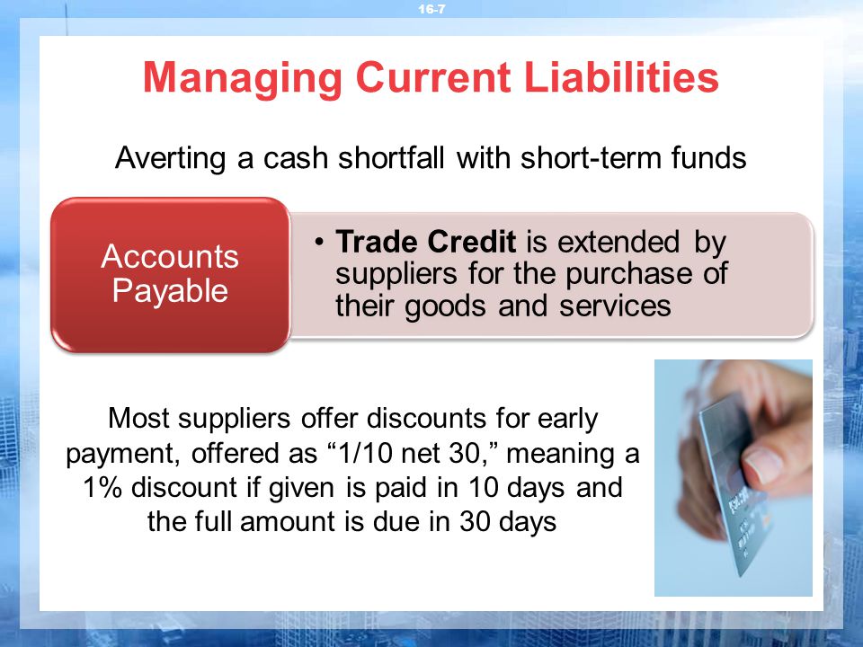Managing Current Liabilities 16-7 Averting a cash shortfall with short-term funds Trade Credit is extended by suppliers for the purchase of their goods and services Accounts Payable Most suppliers offer discounts for early payment, offered as 1/10 net 30, meaning a 1% discount if given is paid in 10 days and the full amount is due in 30 days
