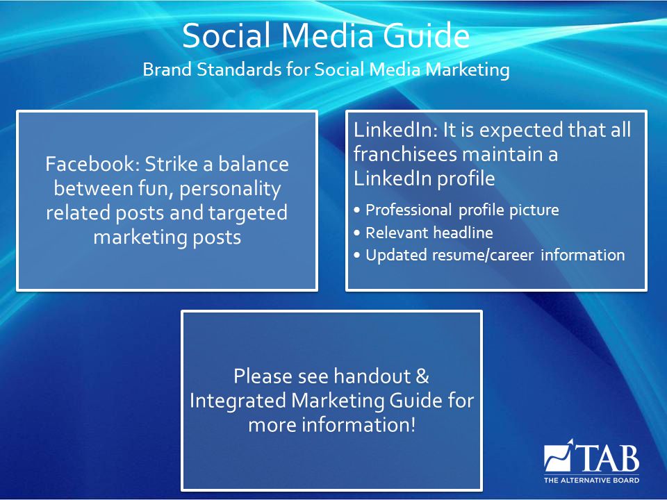 Social Media Guide Brand Standards for Social Media Marketing Facebook: Strike a balance between fun, personality related posts and targeted marketing posts LinkedIn: It is expected that all franchisees maintain a LinkedIn profile Professional profile picture Relevant headline Updated resume/career information Please see handout & Integrated Marketing Guide for more information!