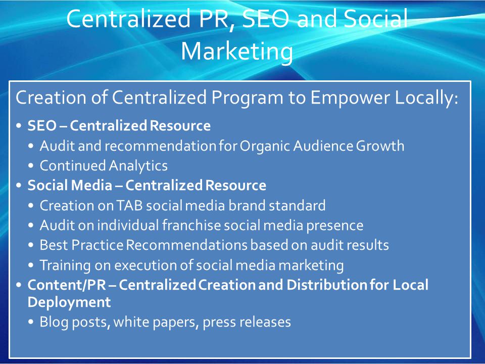 Centralized PR, SEO and Social Marketing Creation of Centralized Program to Empower Locally: SEO – Centralized Resource Audit and recommendation for Organic Audience Growth Continued Analytics Social Media – Centralized Resource Creation on TAB social media brand standard Audit on individual franchise social media presence Best Practice Recommendations based on audit results Training on execution of social media marketing Content/PR – Centralized Creation and Distribution for Local Deployment Blog posts, white papers, press releases