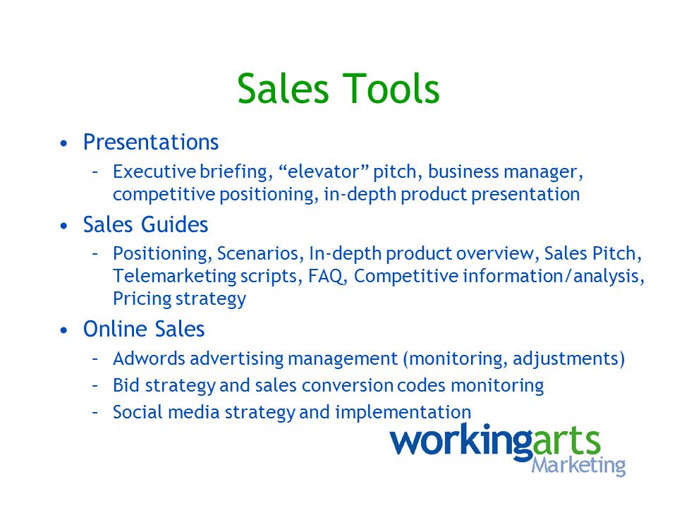 Sales Tools Presentations –Executive briefing, elevator pitch, business manager, competitive positioning, in-depth product presentation Sales Guides –Positioning, Scenarios, In-depth product overview, Sales Pitch, Telemarketing scripts, FAQ, Competitive information/analysis, Pricing strategy Online Sales –Adwords advertising management (monitoring, adjustments) –Bid strategy and sales conversion codes monitoring –Social media strategy and implementation