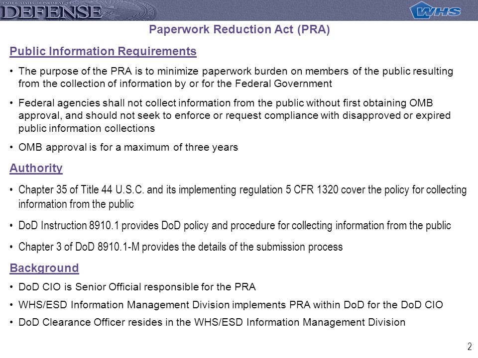 2 Paperwork Reduction Act (PRA) Public Information Requirements The purpose of the PRA is to minimize paperwork burden on members of the public resulting from the collection of information by or for the Federal Government Federal agencies shall not collect information from the public without first obtaining OMB approval, and should not seek to enforce or request compliance with disapproved or expired public information collections OMB approval is for a maximum of three years Authority Chapter 35 of Title 44 U.S.C.