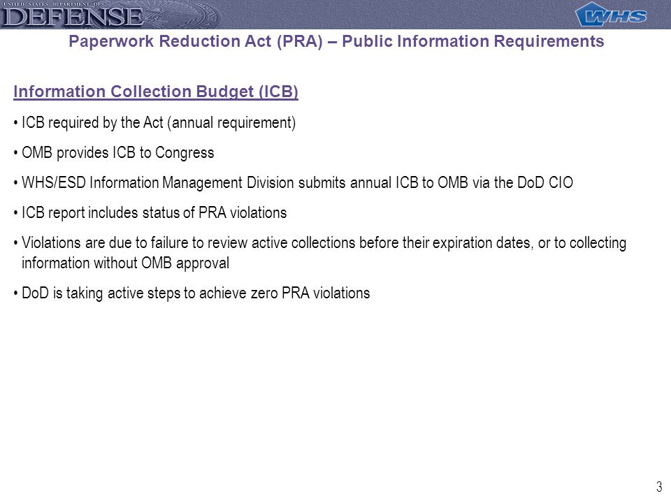 3 Paperwork Reduction Act (PRA) – Public Information Requirements Information Collection Budget (ICB) ICB required by the Act (annual requirement) OMB provides ICB to Congress WHS/ESD Information Management Division submits annual ICB to OMB via the DoD CIO ICB report includes status of PRA violations Violations are due to failure to review active collections before their expiration dates, or to collecting information without OMB approval DoD is taking active steps to achieve zero PRA violations