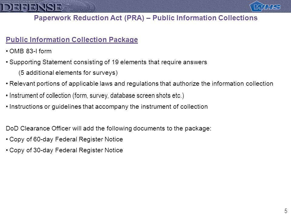 5 Paperwork Reduction Act (PRA) – Public Information Collections Public Information Collection Package OMB 83-I form Supporting Statement consisting of 19 elements that require answers (5 additional elements for surveys) Relevant portions of applicable laws and regulations that authorize the information collection Instrument of collection (form, survey, database screen shots etc.) Instructions or guidelines that accompany the instrument of collection DoD Clearance Officer will add the following documents to the package: Copy of 60-day Federal Register Notice Copy of 30-day Federal Register Notice