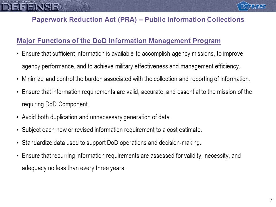 7 Paperwork Reduction Act (PRA) – Public Information Collections Major Functions of the DoD Information Management Program Ensure that sufficient information is available to accomplish agency missions, to improve agency performance, and to achieve military effectiveness and management efficiency.