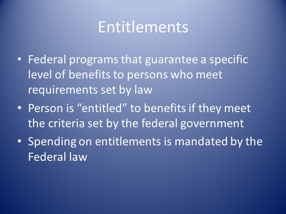 Entitlements Federal programs that guarantee a specific level of benefits to persons who meet requirements set by law Person is entitled to benefits if they meet the criteria set by the federal government Spending on entitlements is mandated by the Federal law