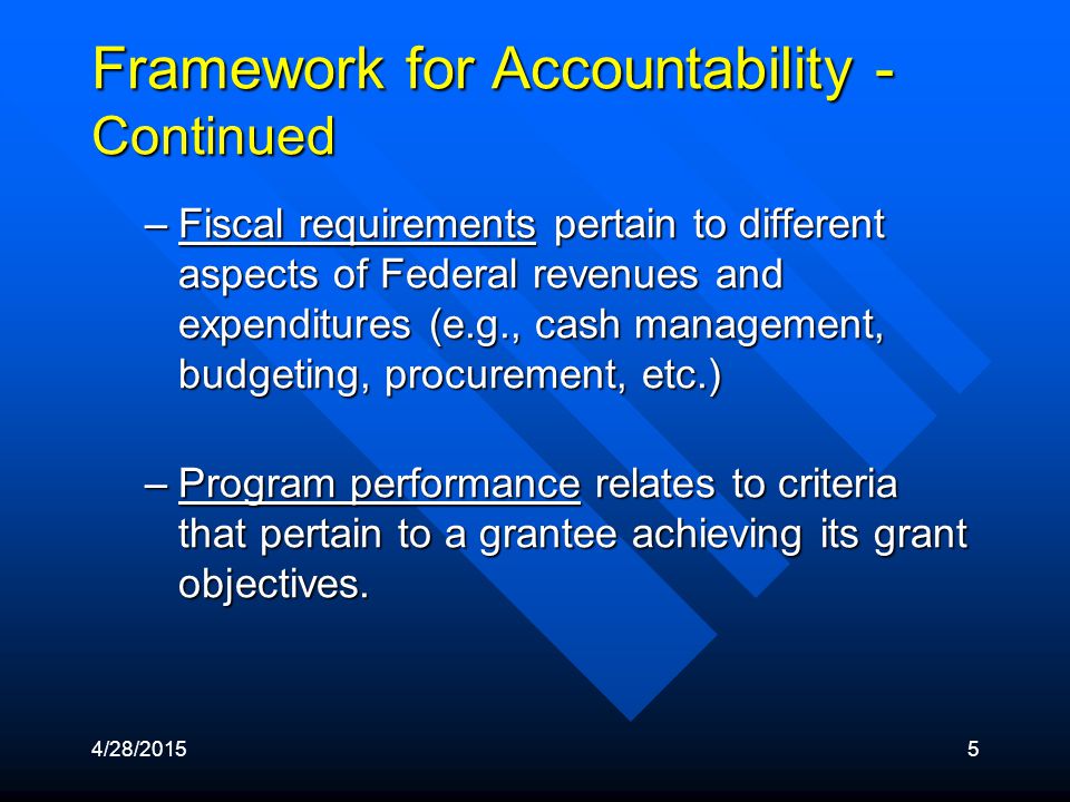 4/28/20155 Framework for Accountability - Continued –Fiscal requirements pertain to different aspects of Federal revenues and expenditures (e.g., cash management, budgeting, procurement, etc.) –Program performance relates to criteria that pertain to a grantee achieving its grant objectives.
