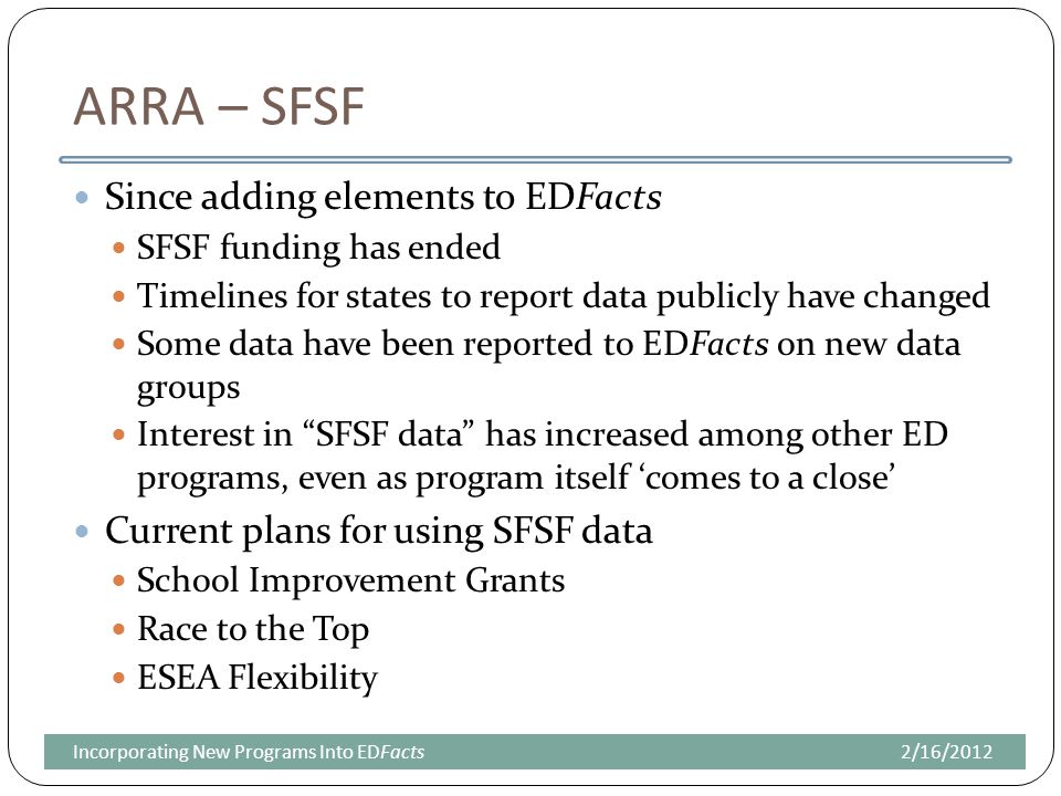 ARRA – SFSF Since adding elements to EDFacts SFSF funding has ended Timelines for states to report data publicly have changed Some data have been reported to EDFacts on new data groups Interest in SFSF data has increased among other ED programs, even as program itself ‘comes to a close’ Current plans for using SFSF data School Improvement Grants Race to the Top ESEA Flexibility 2/16/2012Incorporating New Programs Into EDFacts