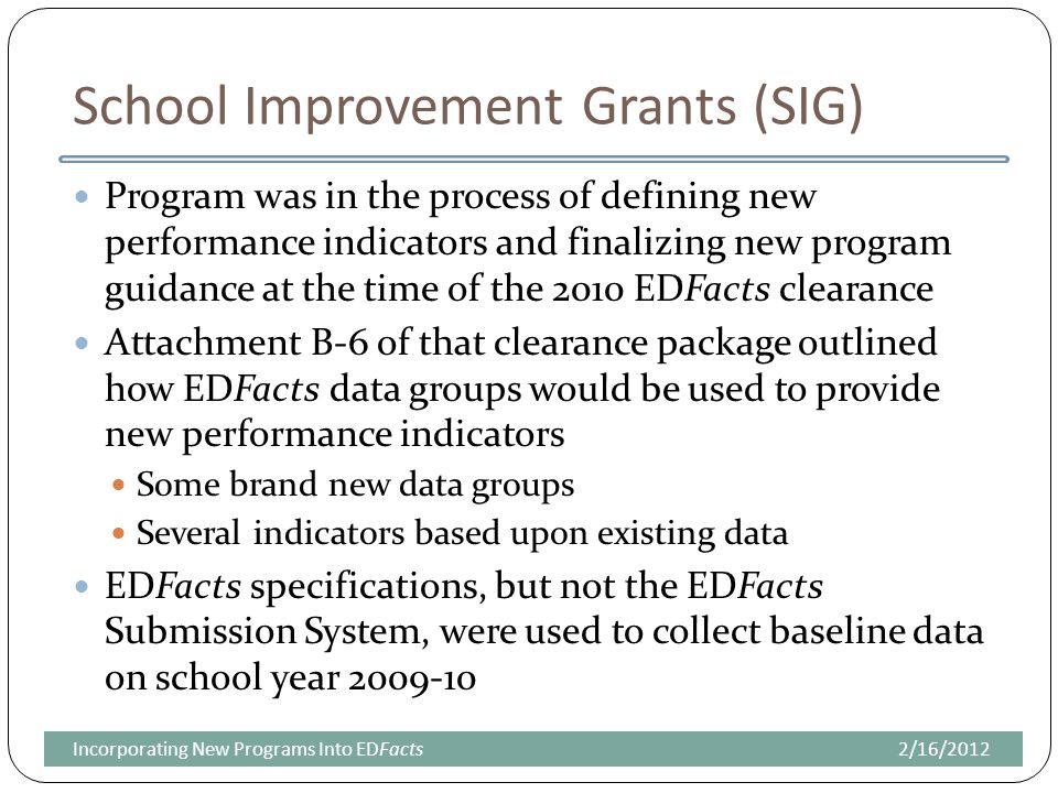 School Improvement Grants (SIG) Program was in the process of defining new performance indicators and finalizing new program guidance at the time of the 2010 EDFacts clearance Attachment B-6 of that clearance package outlined how EDFacts data groups would be used to provide new performance indicators Some brand new data groups Several indicators based upon existing data EDFacts specifications, but not the EDFacts Submission System, were used to collect baseline data on school year /16/2012Incorporating New Programs Into EDFacts