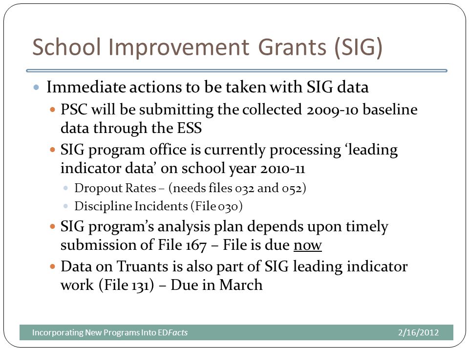 School Improvement Grants (SIG) Immediate actions to be taken with SIG data PSC will be submitting the collected baseline data through the ESS SIG program office is currently processing ‘leading indicator data’ on school year Dropout Rates – (needs files 032 and 052) Discipline Incidents (File 030) SIG program’s analysis plan depends upon timely submission of File 167 – File is due now Data on Truants is also part of SIG leading indicator work (File 131) – Due in March 2/16/2012Incorporating New Programs Into EDFacts