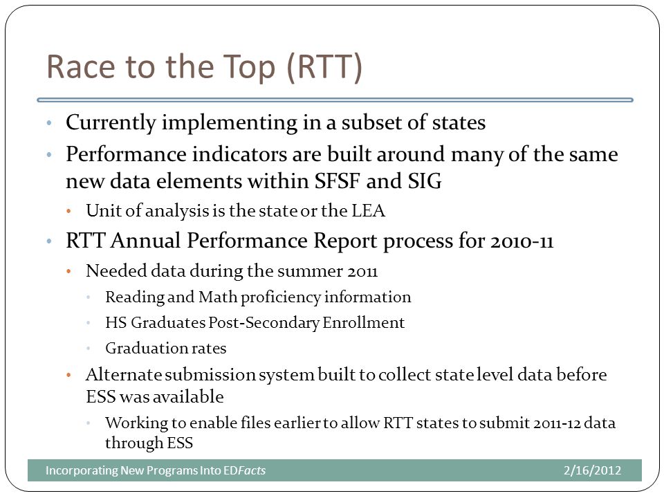 Race to the Top (RTT) Currently implementing in a subset of states Performance indicators are built around many of the same new data elements within SFSF and SIG Unit of analysis is the state or the LEA RTT Annual Performance Report process for Needed data during the summer 2011 Reading and Math proficiency information HS Graduates Post-Secondary Enrollment Graduation rates Alternate submission system built to collect state level data before ESS was available Working to enable files earlier to allow RTT states to submit data through ESS 2/16/2012Incorporating New Programs Into EDFacts