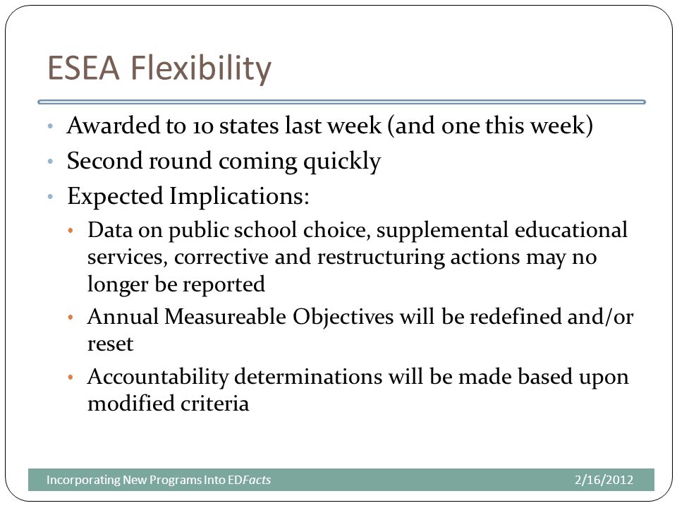 ESEA Flexibility Awarded to 10 states last week (and one this week) Second round coming quickly Expected Implications: Data on public school choice, supplemental educational services, corrective and restructuring actions may no longer be reported Annual Measureable Objectives will be redefined and/or reset Accountability determinations will be made based upon modified criteria 2/16/2012Incorporating New Programs Into EDFacts