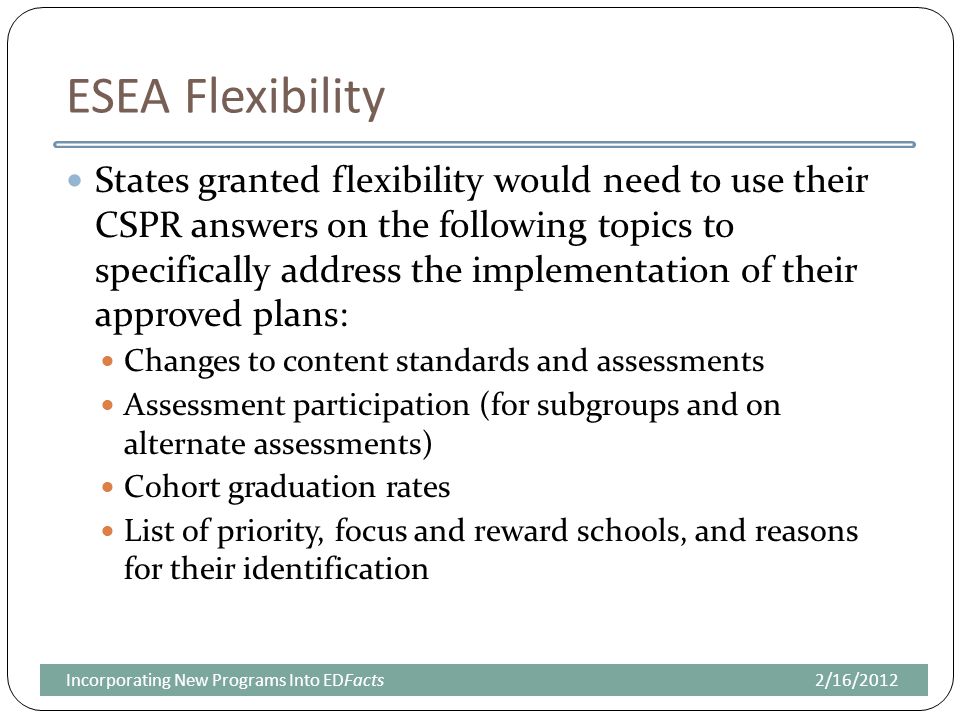 ESEA Flexibility States granted flexibility would need to use their CSPR answers on the following topics to specifically address the implementation of their approved plans: Changes to content standards and assessments Assessment participation (for subgroups and on alternate assessments) Cohort graduation rates List of priority, focus and reward schools, and reasons for their identification 2/16/2012Incorporating New Programs Into EDFacts