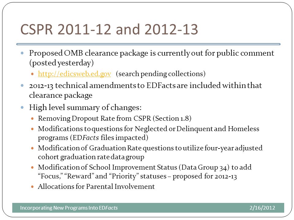 CSPR and Proposed OMB clearance package is currently out for public comment (posted yesterday)   (search pending collections) technical amendments to EDFacts are included within that clearance package High level summary of changes: Removing Dropout Rate from CSPR (Section 1.8) Modifications to questions for Neglected or Delinquent and Homeless programs (EDFacts files impacted) Modification of Graduation Rate questions to utilize four-year adjusted cohort graduation rate data group Modification of School Improvement Status (Data Group 34) to add Focus, Reward and Priority statuses – proposed for Allocations for Parental Involvement 2/16/2012Incorporating New Programs Into EDFacts