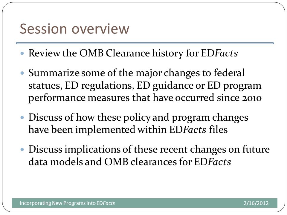 Session overview Review the OMB Clearance history for EDFacts Summarize some of the major changes to federal statues, ED regulations, ED guidance or ED program performance measures that have occurred since 2010 Discuss of how these policy and program changes have been implemented within EDFacts files Discuss implications of these recent changes on future data models and OMB clearances for EDFacts 2/16/2012Incorporating New Programs Into EDFacts