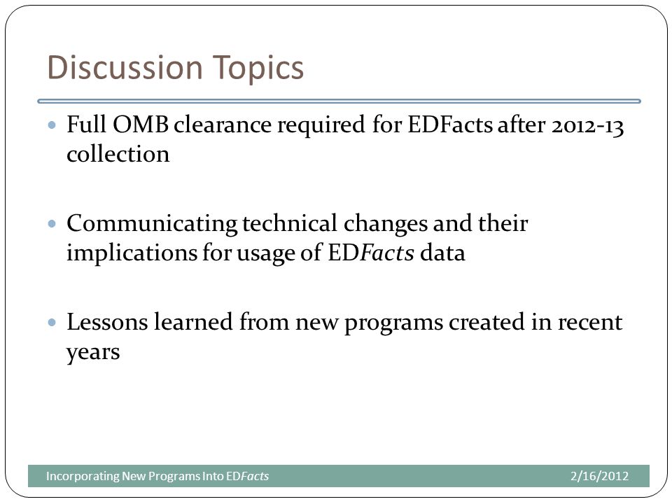 Discussion Topics Full OMB clearance required for EDFacts after collection Communicating technical changes and their implications for usage of EDFacts data Lessons learned from new programs created in recent years 2/16/2012Incorporating New Programs Into EDFacts