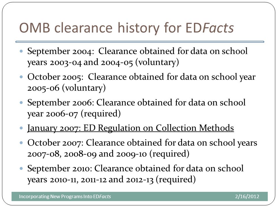 OMB clearance history for EDFacts September 2004: Clearance obtained for data on school years and (voluntary) October 2005: Clearance obtained for data on school year (voluntary) September 2006: Clearance obtained for data on school year (required) January 2007: ED Regulation on Collection Methods October 2007: Clearance obtained for data on school years , and (required) September 2010: Clearance obtained for data on school years , and (required) 2/16/2012Incorporating New Programs Into EDFacts