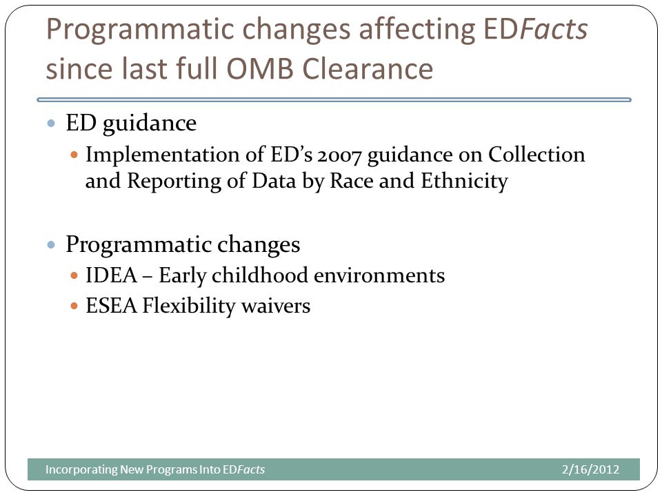Programmatic changes affecting EDFacts since last full OMB Clearance ED guidance Implementation of ED’s 2007 guidance on Collection and Reporting of Data by Race and Ethnicity Programmatic changes IDEA – Early childhood environments ESEA Flexibility waivers 2/16/2012Incorporating New Programs Into EDFacts
