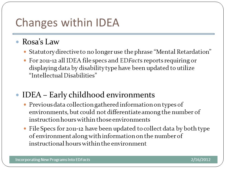 Changes within IDEA Rosa’s Law Statutory directive to no longer use the phrase Mental Retardation For all IDEA file specs and EDFacts reports requiring or displaying data by disability type have been updated to utilize Intellectual Disabilities IDEA – Early childhood environments Previous data collection gathered information on types of environments, but could not differentiate among the number of instruction hours within those environments File Specs for have been updated to collect data by both type of environment along with information on the number of instructional hours within the environment 2/16/2012Incorporating New Programs Into EDFacts