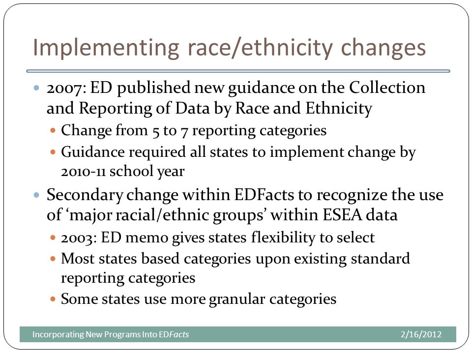 Implementing race/ethnicity changes 2007: ED published new guidance on the Collection and Reporting of Data by Race and Ethnicity Change from 5 to 7 reporting categories Guidance required all states to implement change by school year Secondary change within EDFacts to recognize the use of ‘major racial/ethnic groups’ within ESEA data 2003: ED memo gives states flexibility to select Most states based categories upon existing standard reporting categories Some states use more granular categories 2/16/2012Incorporating New Programs Into EDFacts