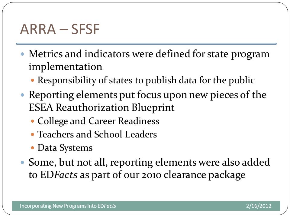 ARRA – SFSF Metrics and indicators were defined for state program implementation Responsibility of states to publish data for the public Reporting elements put focus upon new pieces of the ESEA Reauthorization Blueprint College and Career Readiness Teachers and School Leaders Data Systems Some, but not all, reporting elements were also added to EDFacts as part of our 2010 clearance package 2/16/2012Incorporating New Programs Into EDFacts