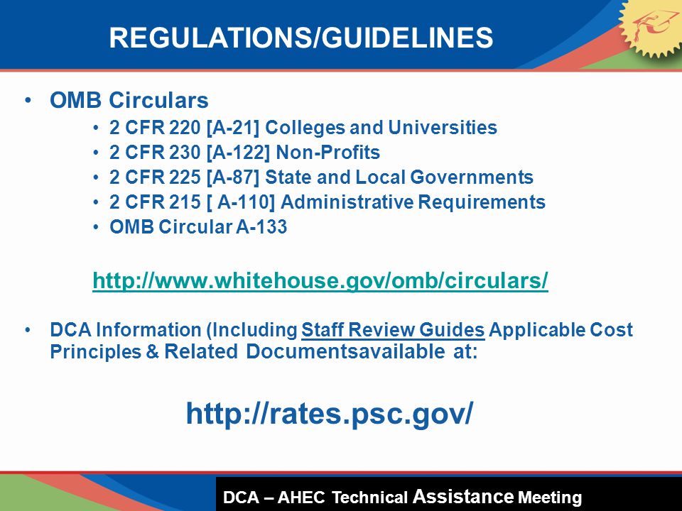 REGULATIONS/GUIDELINES OMB Circulars 2 CFR 220 [A-21] Colleges and Universities 2 CFR 230 [A-122] Non-Profits 2 CFR 225 [A-87] State and Local Governments 2 CFR 215 [ A-110] Administrative Requirements OMB Circular A DCA Information (Including Staff Review Guides Applicable Cost Principles & Related Documentsavailable at:   DCA – HUD Presentation DCA – AHEC Technical Assistance Meeting