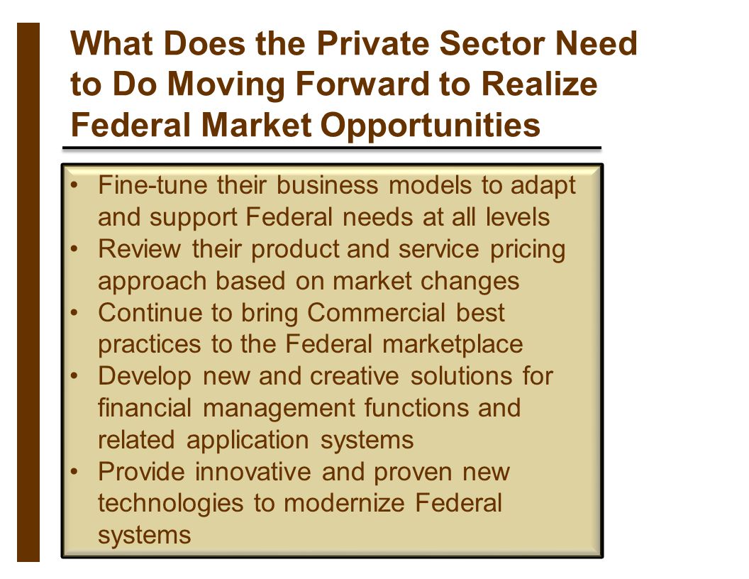 What Does the Private Sector Need to Do Moving Forward to Realize Federal Market Opportunities Fine-tune their business models to adapt and support Federal needs at all levels Review their product and service pricing approach based on market changes Continue to bring Commercial best practices to the Federal marketplace Develop new and creative solutions for financial management functions and related application systems Provide innovative and proven new technologies to modernize Federal systems