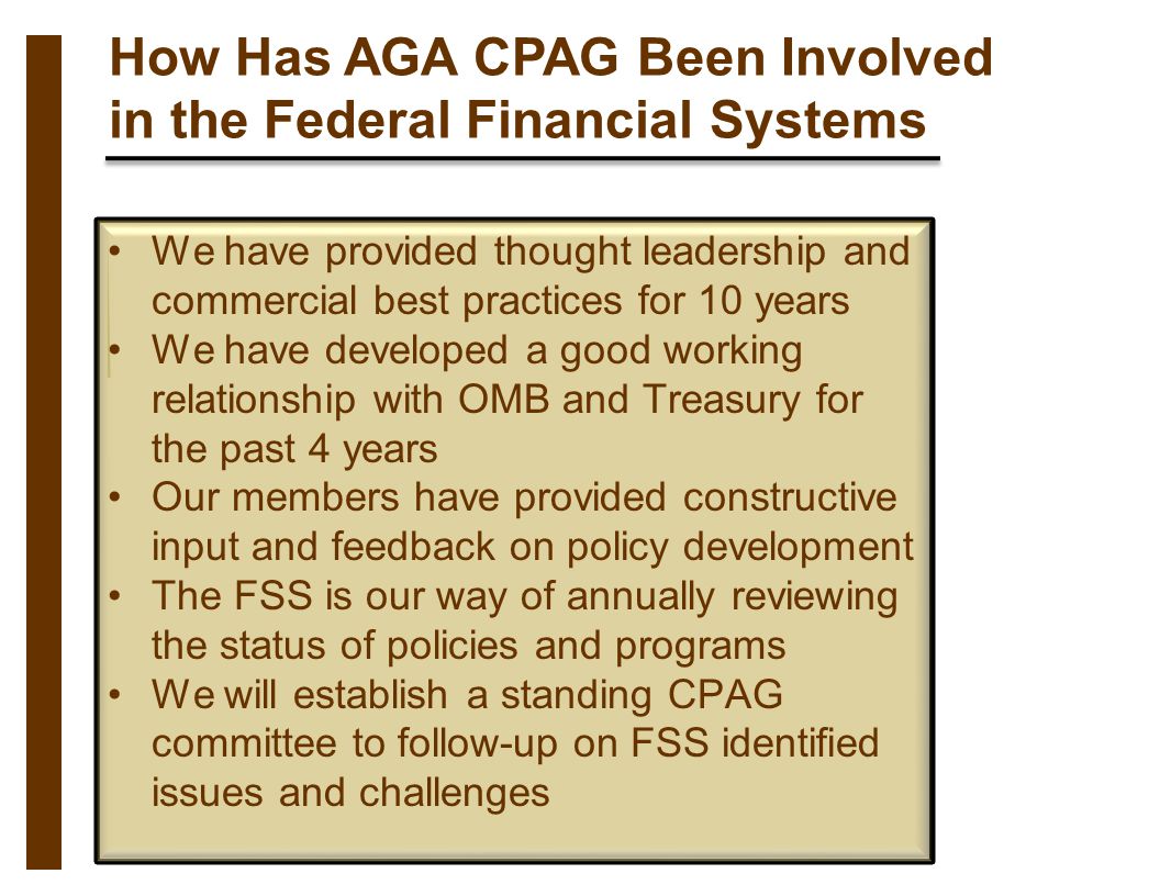 How Has AGA CPAG Been Involved in the Federal Financial Systems We have provided thought leadership and commercial best practices for 10 years We have developed a good working relationship with OMB and Treasury for the past 4 years Our members have provided constructive input and feedback on policy development The FSS is our way of annually reviewing the status of policies and programs We will establish a standing CPAG committee to follow-up on FSS identified issues and challenges