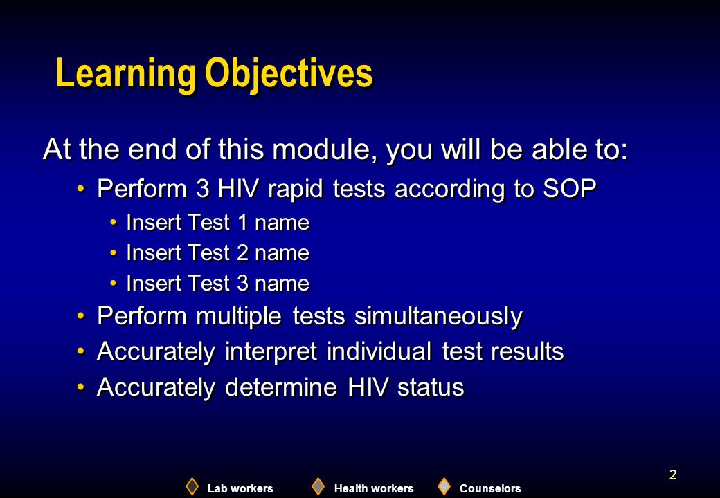 Lab workersHealth workersCounselors 2 Learning Objectives At the end of this module, you will be able to: Perform 3 HIV rapid tests according to SOP Insert Test 1 name Insert Test 2 name Insert Test 3 name Perform multiple tests simultaneously Accurately interpret individual test results Accurately determine HIV status At the end of this module, you will be able to: Perform 3 HIV rapid tests according to SOP Insert Test 1 name Insert Test 2 name Insert Test 3 name Perform multiple tests simultaneously Accurately interpret individual test results Accurately determine HIV status