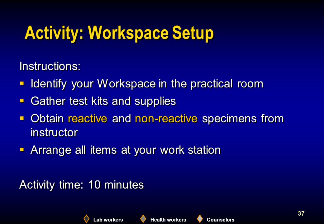 Lab workersHealth workersCounselors 37 Activity: Workspace Setup Instructions:  Identify your Workspace in the practical room  Gather test kits and supplies  Obtain reactive and non-reactive specimens from instructor  Arrange all items at your work station Activity time: 10 minutes Instructions:  Identify your Workspace in the practical room  Gather test kits and supplies  Obtain reactive and non-reactive specimens from instructor  Arrange all items at your work station Activity time: 10 minutes