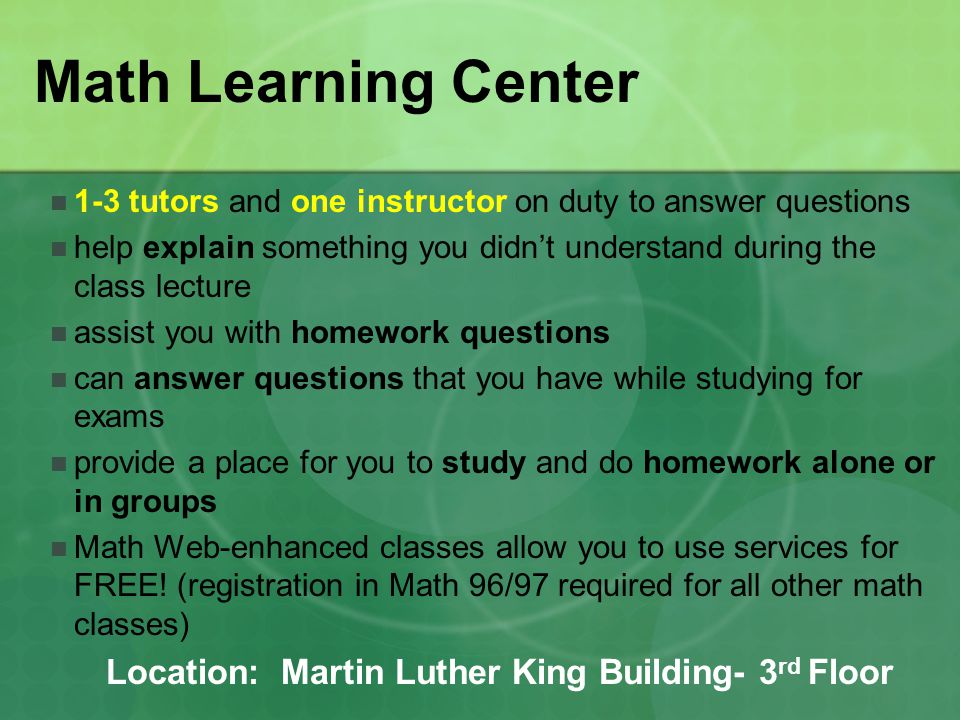 Math Learning Center 1-3 tutors and one instructor on duty to answer questions help explain something you didn’t understand during the class lecture assist you with homework questions can answer questions that you have while studying for exams provide a place for you to study and do homework alone or in groups Math Web-enhanced classes allow you to use services for FREE.