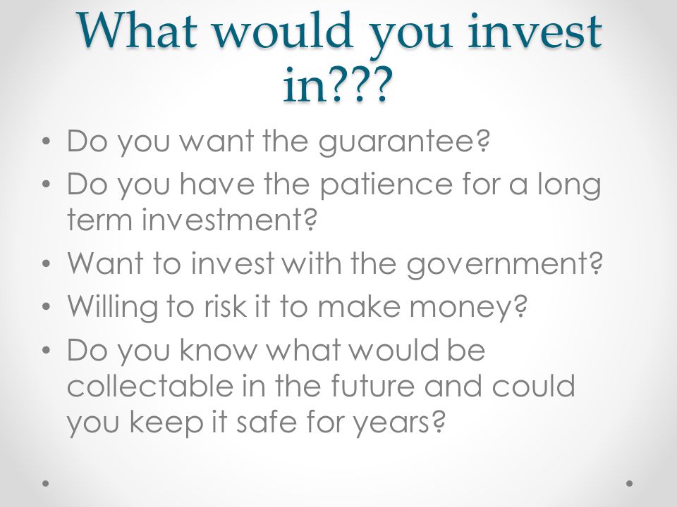 What would you invest in . Do you want the guarantee.