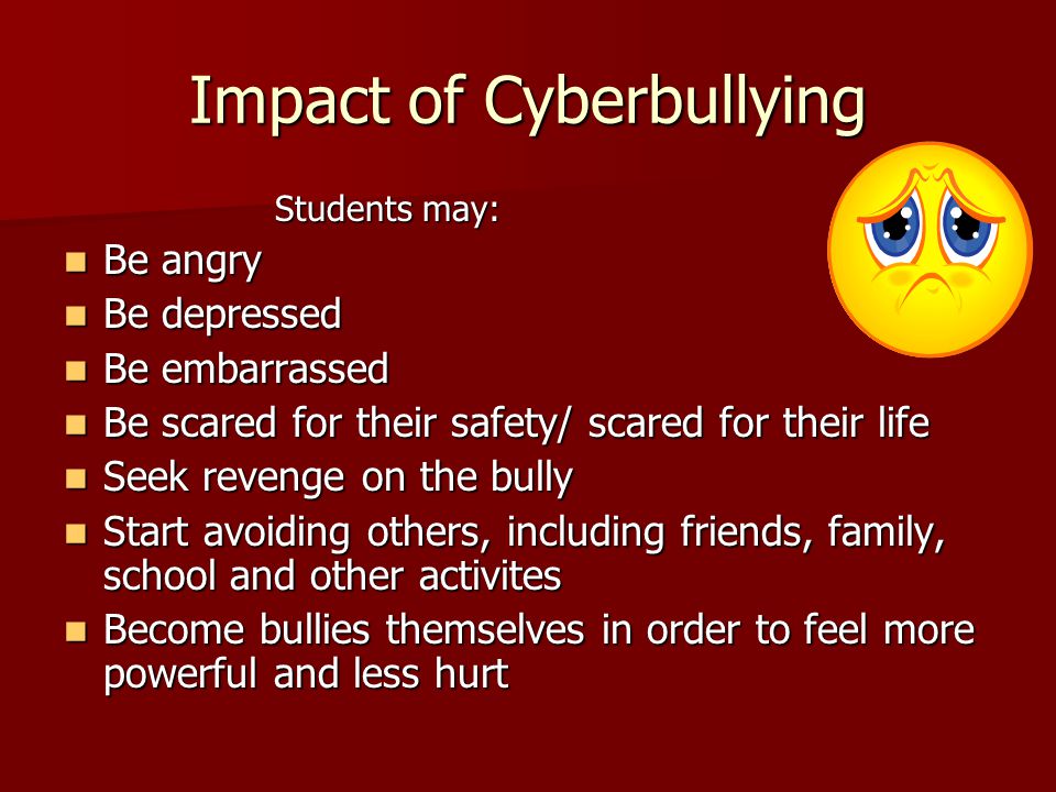 Impact of Cyberbullying Students may: Be angry Be angry Be depressed Be depressed Be embarrassed Be embarrassed Be scared for their safety/ scared for their life Be scared for their safety/ scared for their life Seek revenge on the bully Seek revenge on the bully Start avoiding others, including friends, family, school and other activites Start avoiding others, including friends, family, school and other activites Become bullies themselves in order to feel more powerful and less hurt Become bullies themselves in order to feel more powerful and less hurt