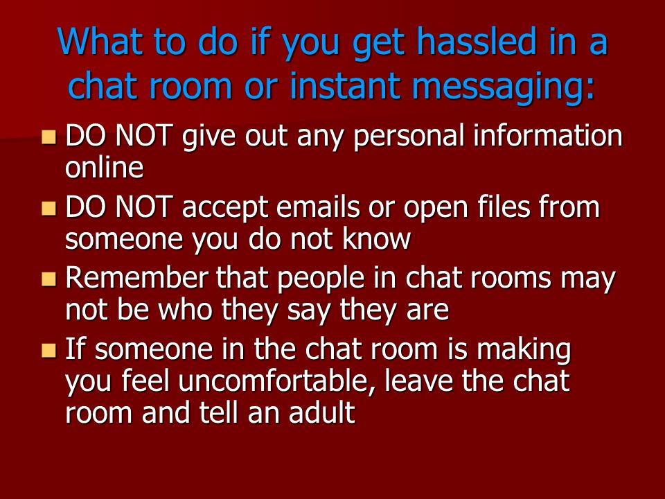What to do if you get hassled in a chat room or instant messaging: DO NOT give out any personal information online DO NOT give out any personal information online DO NOT accept  s or open files from someone you do not know DO NOT accept  s or open files from someone you do not know Remember that people in chat rooms may not be who they say they are Remember that people in chat rooms may not be who they say they are If someone in the chat room is making you feel uncomfortable, leave the chat room and tell an adult If someone in the chat room is making you feel uncomfortable, leave the chat room and tell an adult