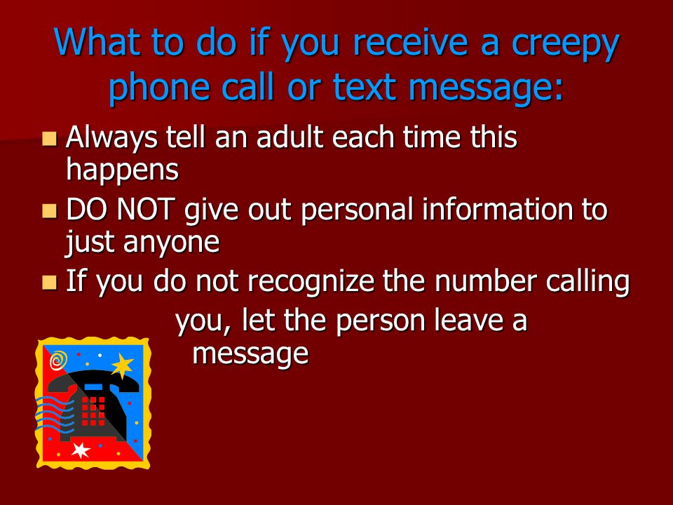 What to do if you receive a creepy phone call or text message: Always tell an adult each time this happens Always tell an adult each time this happens DO NOT give out personal information to just anyone DO NOT give out personal information to just anyone If you do not recognize the number calling If you do not recognize the number calling you, let the person leave a message