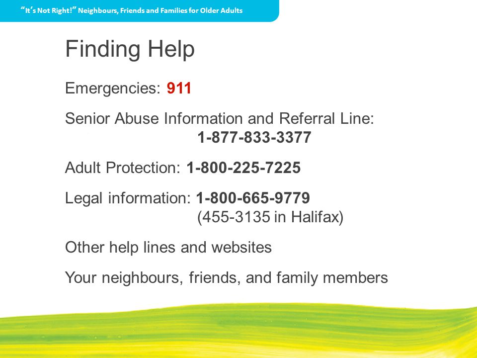 Finding Help Emergencies: 911 Senior Abuse Information and Referral Line: Adult Protection: Legal information: ( in Halifax) Other help lines and websites Your neighbours, friends, and family members It’s Not Right! Neighbours, Friends and Families for Older Adults