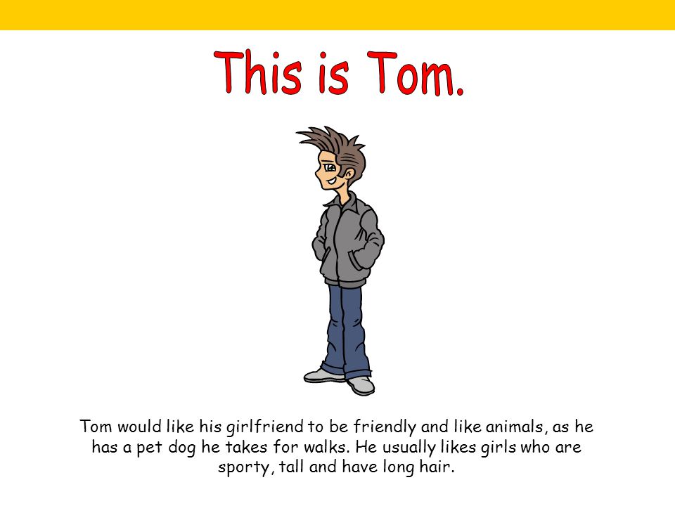 Tom would like his girlfriend to be friendly and like animals, as he has a pet dog he takes for walks.