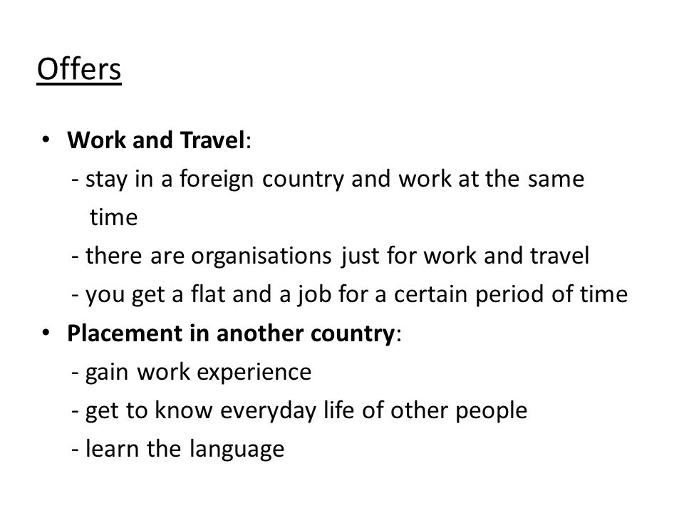 Offers Work and Travel: - stay in a foreign country and work at the same time - there are organisations just for work and travel - you get a flat and a job for a certain period of time Placement in another country: - gain work experience - get to know everyday life of other people - learn the language