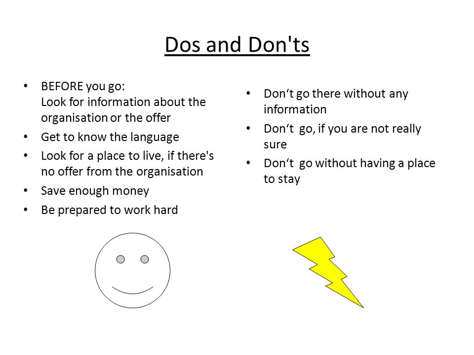 Dos and Don ts BEFORE you go: Look for information about the organisation or the offer Get to know the language Look for a place to live, if there s no offer from the organisation Save enough money Be prepared to work hard Don‘t go there without any information Don‘t go, if you are not really sure Don‘t go without having a place to stay