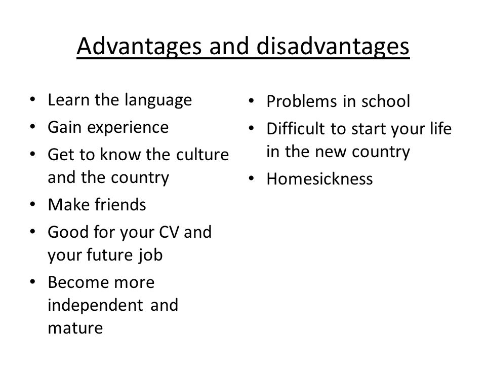 Advantages and disadvantages Learn the language Gain experience Get to know the culture and the country Make friends Good for your CV and your future job Become more independent and mature Problems in school Difficult to start your life in the new country Homesickness