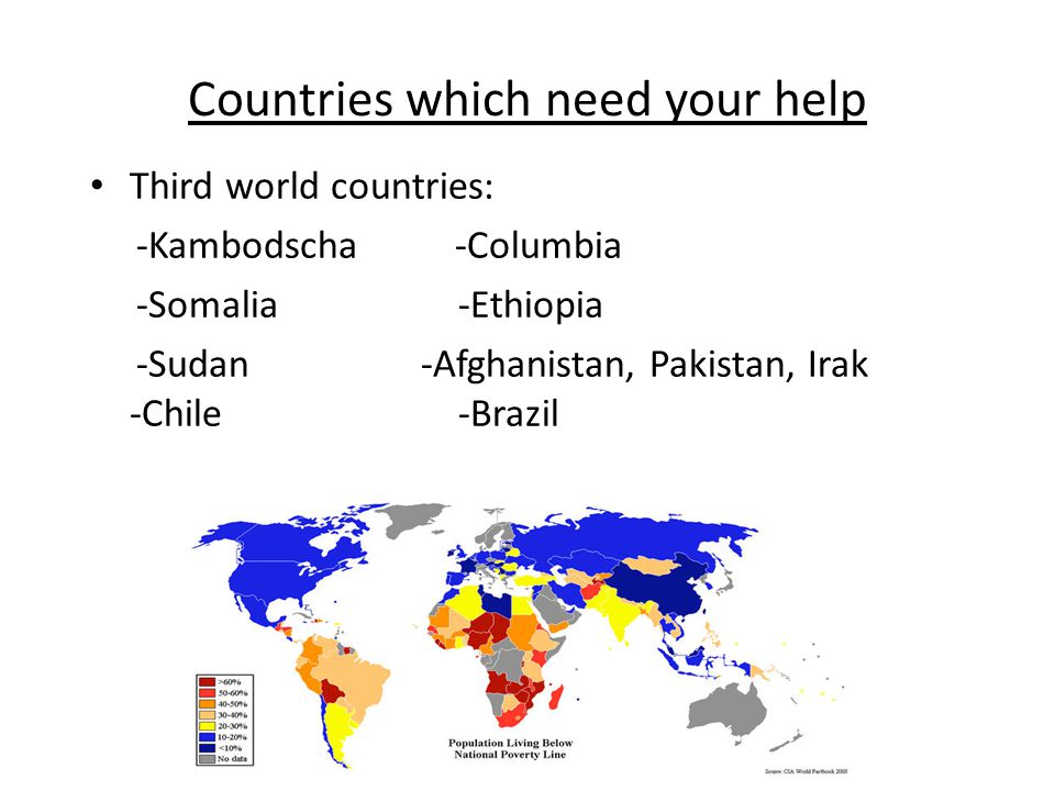 Countries which need your help Third world countries: -Kambodscha -Columbia -Somalia -Ethiopia -Sudan -Afghanistan, Pakistan, Irak -Chile -Brazil