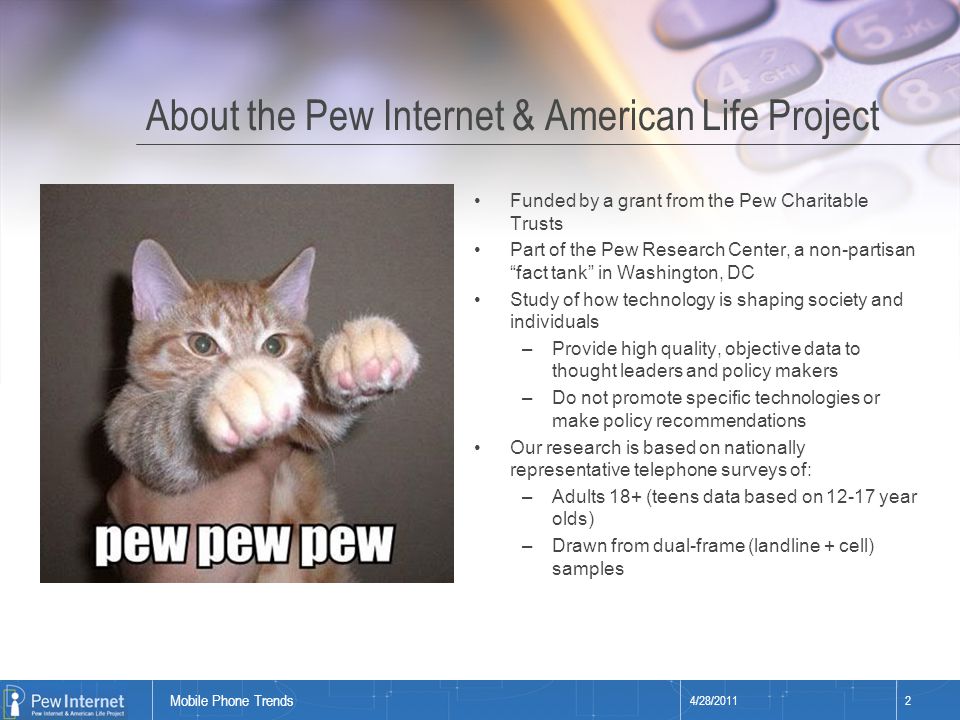 Title of presentation About the Pew Internet & American Life Project Funded by a grant from the Pew Charitable Trusts Part of the Pew Research Center, a non-partisan fact tank in Washington, DC Study of how technology is shaping society and individuals –Provide high quality, objective data to thought leaders and policy makers –Do not promote specific technologies or make policy recommendations Our research is based on nationally representative telephone surveys of: –Adults 18+ (teens data based on year olds) –Drawn from dual-frame (landline + cell) samples 4/28/20112 Mobile Phone Trends